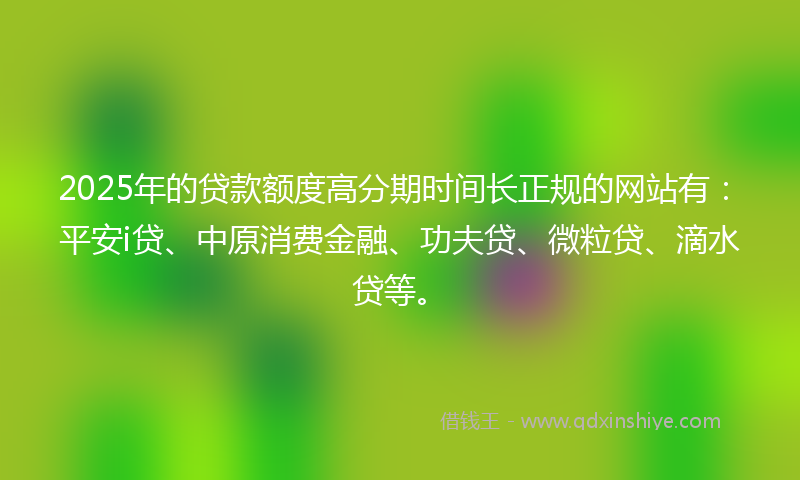 2025年的贷款额度高分期时间长正规的网站有：平安i贷、中原消费金融、功夫贷、微粒贷、滴水贷等。