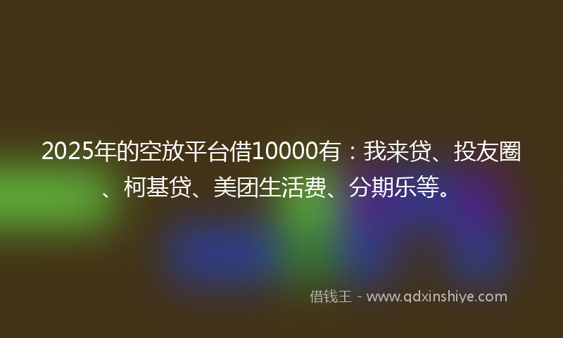 2025年的空放平台借10000有：我来贷、投友圈、柯基贷、美团生活费、分期乐等。