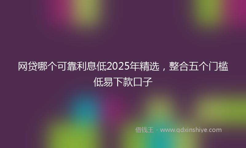 网贷哪个可靠利息低2025年精选，整合五个门槛低易下款口子