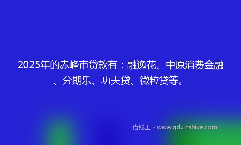 2025年的赤峰市贷款有：融逸花、中原消费金融、分期乐、功夫贷、微粒贷等。