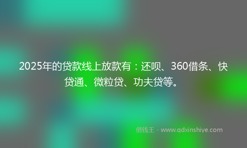 2025年的贷款线上放款有：还呗、360借条、快贷通、微粒贷、功夫贷等。
