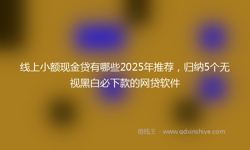 线上小额现金贷有哪些2025年推荐，归纳5个无视黑白必下款的网贷软件