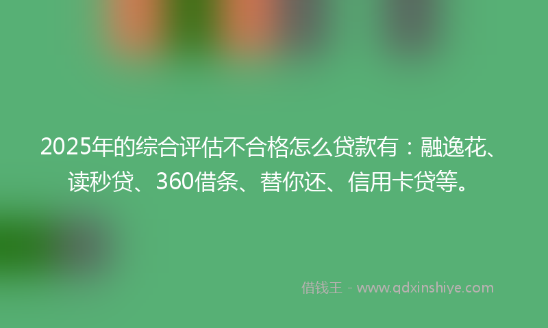 2025年的综合评估不合格怎么贷款有：融逸花、读秒贷、360借条、替你还、信用卡贷等。