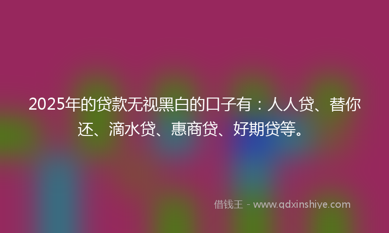 2025年的贷款无视黑白的口子有：人人贷、替你还、滴水贷、惠商贷、好期贷等。