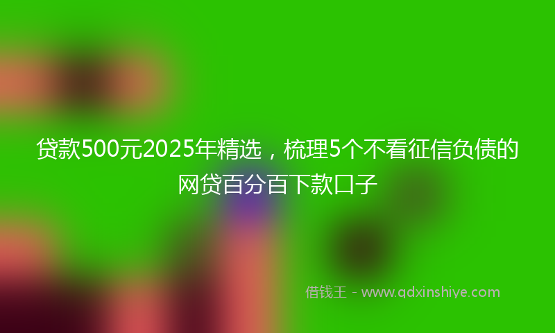 贷款500元2025年精选，梳理5个不看征信负债的网贷百分百下款口子