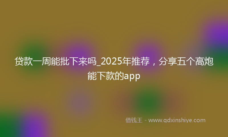 贷款一周能批下来吗_2025年推荐，分享五个高炮能下款的app