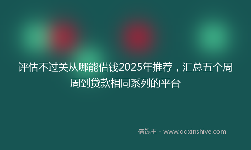 评估不过关从哪能借钱2025年推荐，汇总五个周周到贷款相同系列的平台