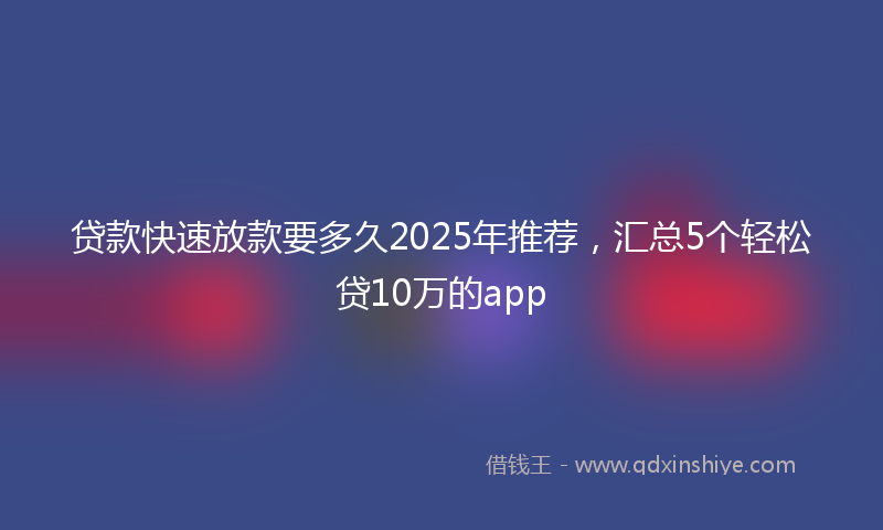 贷款快速放款要多久2025年推荐，汇总5个轻松贷10万的app