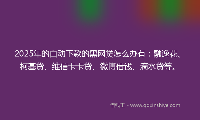 2025年的自动下款的黑网贷怎么办有：融逸花、柯基贷、维信卡卡贷、微博借钱、滴水贷等。