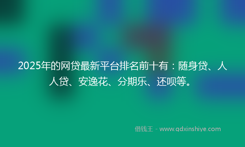 2025年的网贷最新平台排名前十有：随身贷、人人贷、安逸花、分期乐、还呗等。