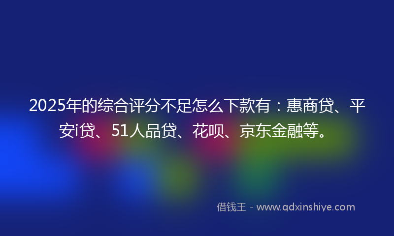 2025年的综合评分不足怎么下款有：惠商贷、平安i贷、51人品贷、花呗、京东金融等。