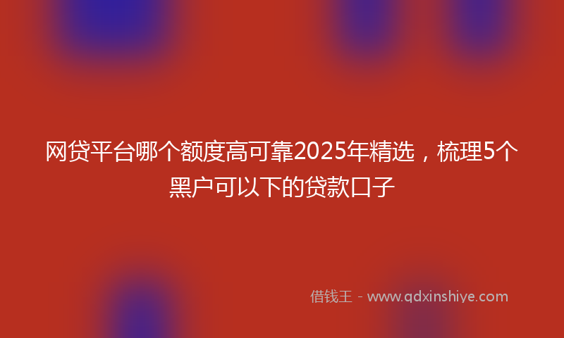 网贷平台哪个额度高可靠2025年精选，梳理5个黑户可以下的贷款口子