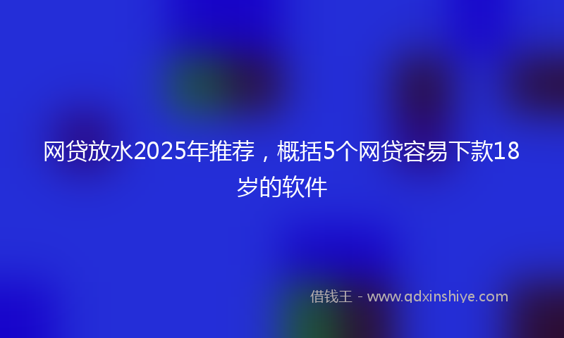 网贷放水2025年推荐，概括5个网贷容易下款18岁的软件