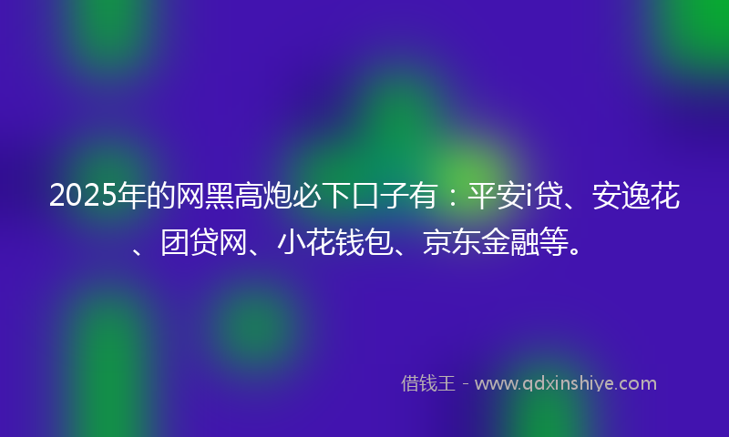 2025年的网黑高炮必下口子有：平安i贷、安逸花、团贷网、小花钱包、京东金融等。