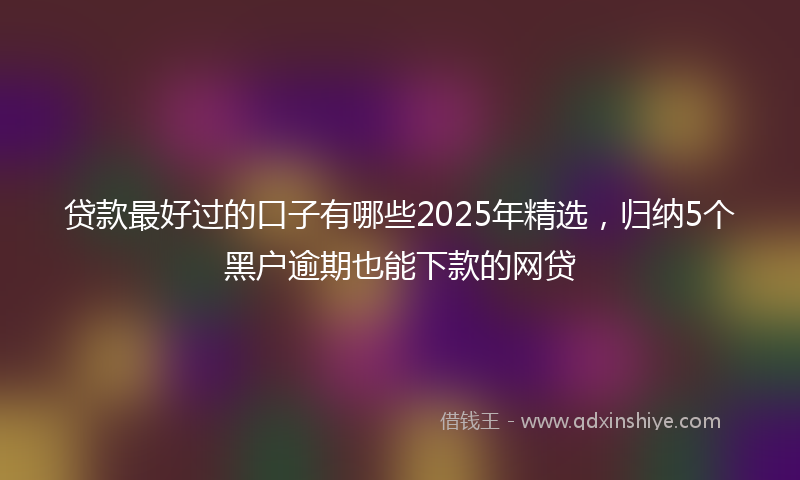 贷款最好过的口子有哪些2025年精选，归纳5个黑户逾期也能下款的网贷