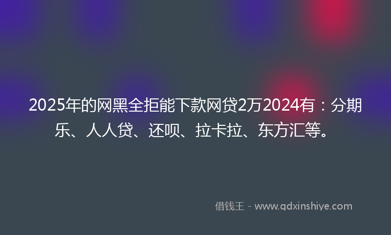 2025年的网黑全拒能下款网贷2万2024有：分期乐、人人贷、还呗、拉卡拉、东方汇等。