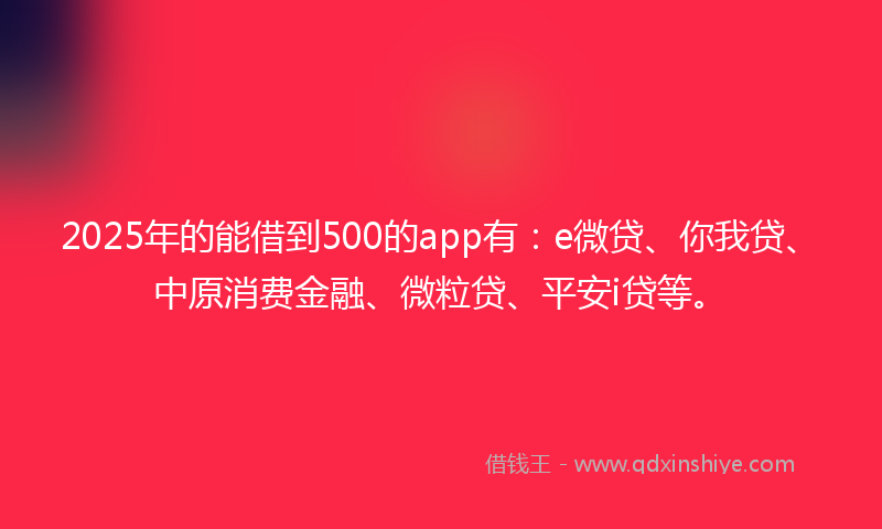 2025年的能借到500的app有：e微贷、你我贷、中原消费金融、微粒贷、平安i贷等。