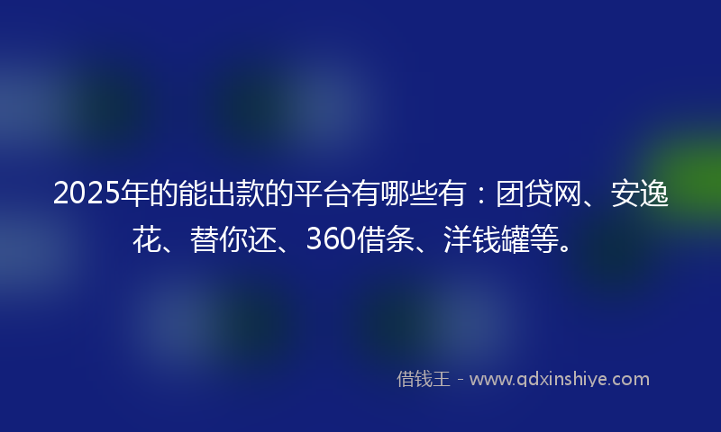2025年的能出款的平台有哪些有：团贷网、安逸花、替你还、360借条、洋钱罐等。