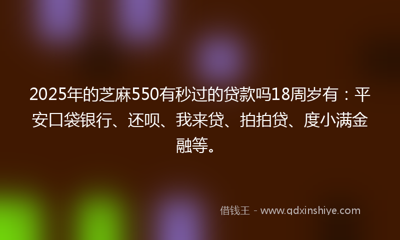 2025年的芝麻550有秒过的贷款吗18周岁有：平安口袋银行、还呗、我来贷、拍拍贷、度小满金融等。