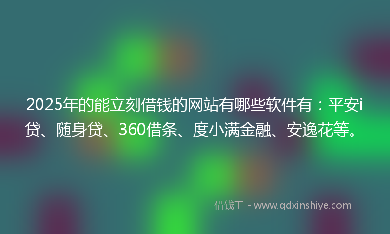 2025年的能立刻借钱的网站有哪些软件有：平安i贷、随身贷、360借条、度小满金融、安逸花等。