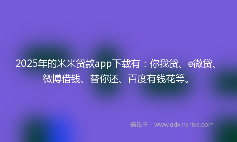 2025年的米米贷款app下载有：你我贷、e微贷、微博借钱、替你还、百度有钱花等。