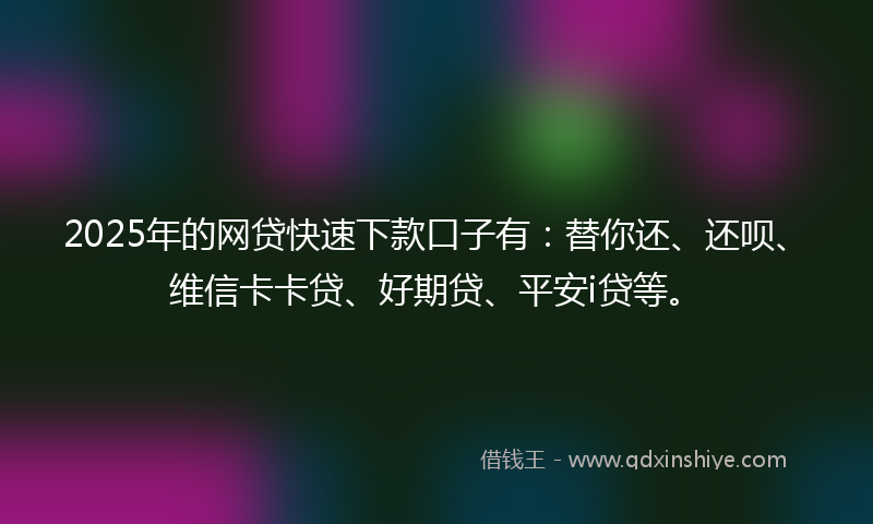 2025年的网贷快速下款口子有：替你还、还呗、维信卡卡贷、好期贷、平安i贷等。