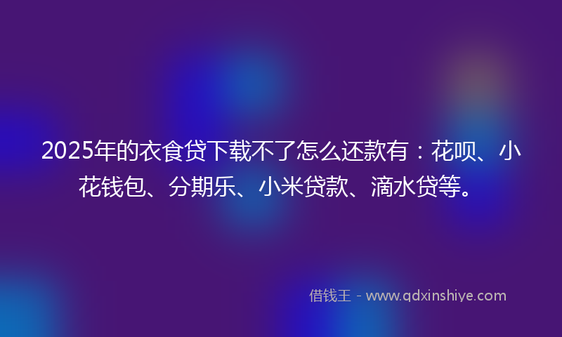 2025年的衣食贷下载不了怎么还款有：花呗、小花钱包、分期乐、小米贷款、滴水贷等。