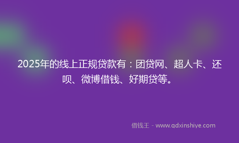 2025年的线上正规贷款有：团贷网、超人卡、还呗、微博借钱、好期贷等。