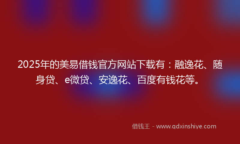 2025年的美易借钱官方网站下载有：融逸花、随身贷、e微贷、安逸花、百度有钱花等。