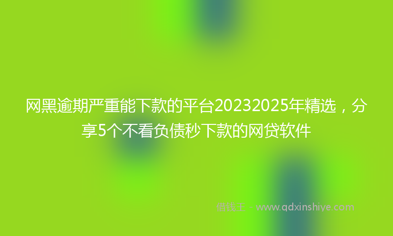网黑逾期严重能下款的平台20232025年精选，分享5个不看负债秒下款的网贷软件