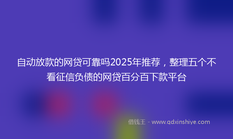 自动放款的网贷可靠吗2025年推荐，整理五个不看征信负债的网贷百分百下款平台