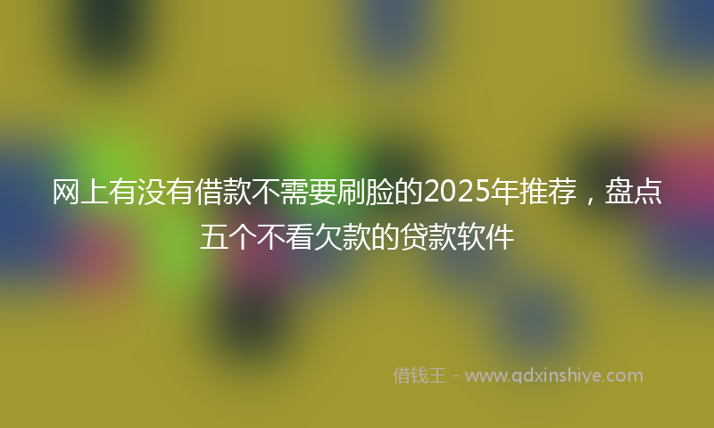网上有没有借款不需要刷脸的2025年推荐，盘点五个不看欠款的贷款软件