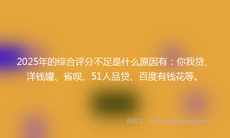 2025年的综合评分不足是什么原因有：你我贷、洋钱罐、省呗、51人品贷、百度有钱花等。