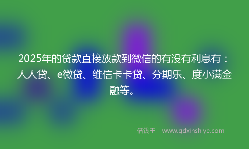 2025年的贷款直接放款到微信的有没有利息有：人人贷、e微贷、维信卡卡贷、分期乐、度小满金融等。