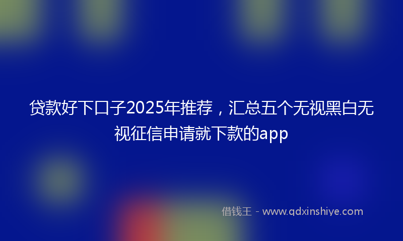 贷款好下口子2025年推荐，汇总五个无视黑白无视征信申请就下款的app