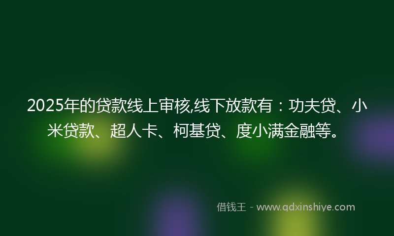 2025年的贷款线上审核,线下放款有：功夫贷、小米贷款、超人卡、柯基贷、度小满金融等。