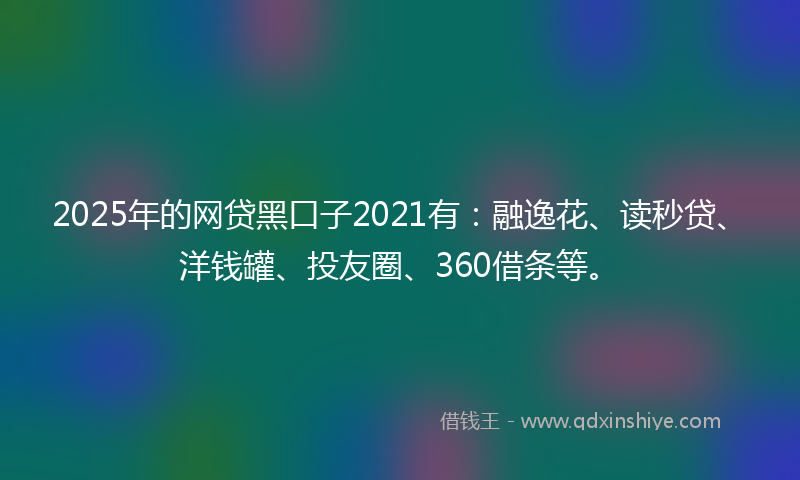 2025年的网贷黑口子2021有：融逸花、读秒贷、洋钱罐、投友圈、360借条等。
