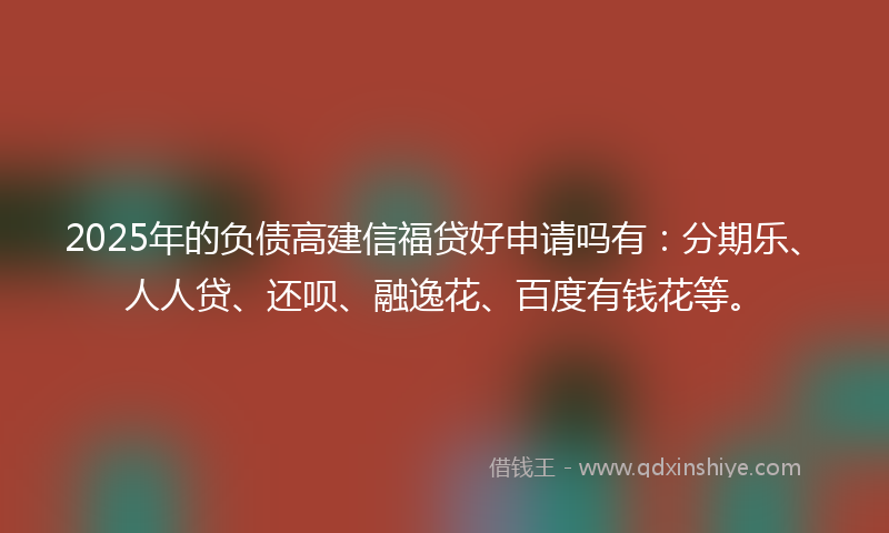 2025年的负债高建信福贷好申请吗有：分期乐、人人贷、还呗、融逸花、百度有钱花等。