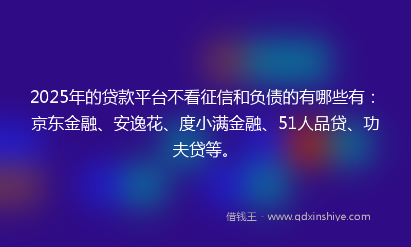 2025年的贷款平台不看征信和负债的有哪些有：京东金融、安逸花、度小满金融、51人品贷、功夫贷等。