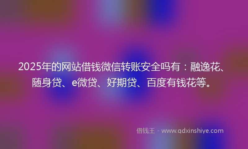 2025年的网站借钱微信转账安全吗有：融逸花、随身贷、e微贷、好期贷、百度有钱花等。