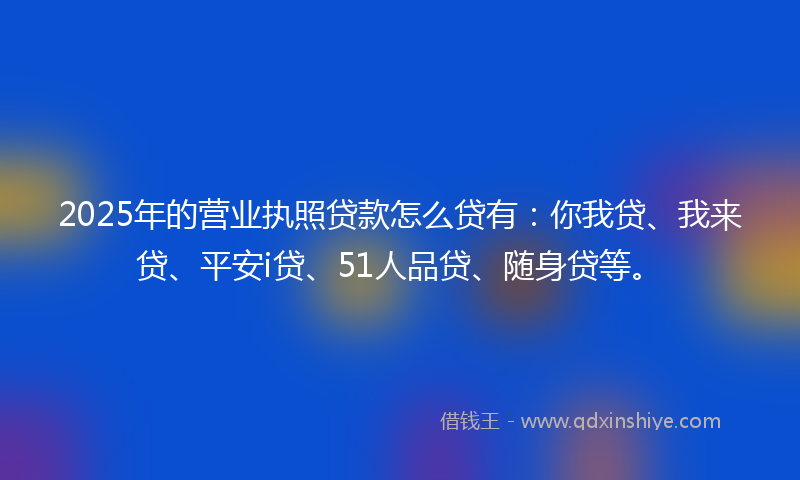 2025年的营业执照贷款怎么贷有：你我贷、我来贷、平安i贷、51人品贷、随身贷等。