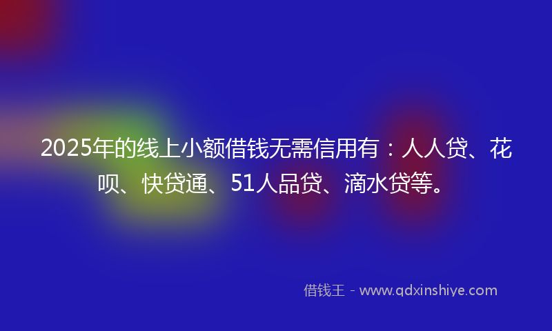 2025年的线上小额借钱无需信用有：人人贷、花呗、快贷通、51人品贷、滴水贷等。