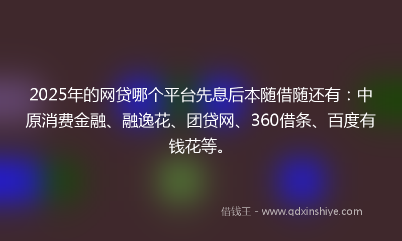2025年的网贷哪个平台先息后本随借随还有：中原消费金融、融逸花、团贷网、360借条、百度有钱花等。