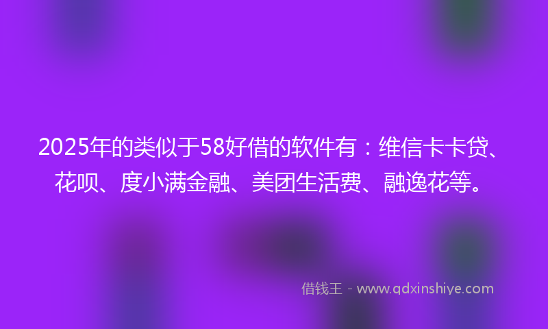 2025年的类似于58好借的软件有：维信卡卡贷、花呗、度小满金融、美团生活费、融逸花等。