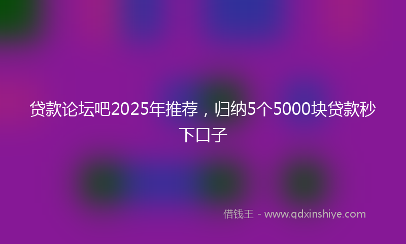 贷款论坛吧2025年推荐，归纳5个5000块贷款秒下口子