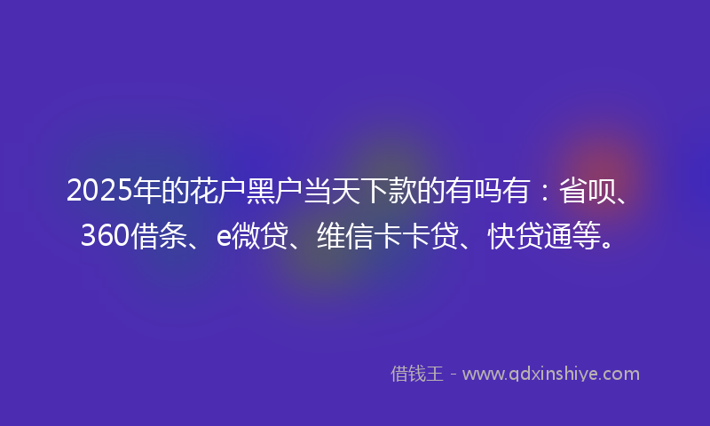 2025年的花户黑户当天下款的有吗有：省呗、360借条、e微贷、维信卡卡贷、快贷通等。