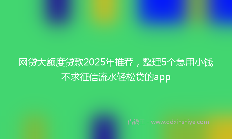 网贷大额度贷款2025年推荐，整理5个急用小钱不求征信流水轻松贷的app