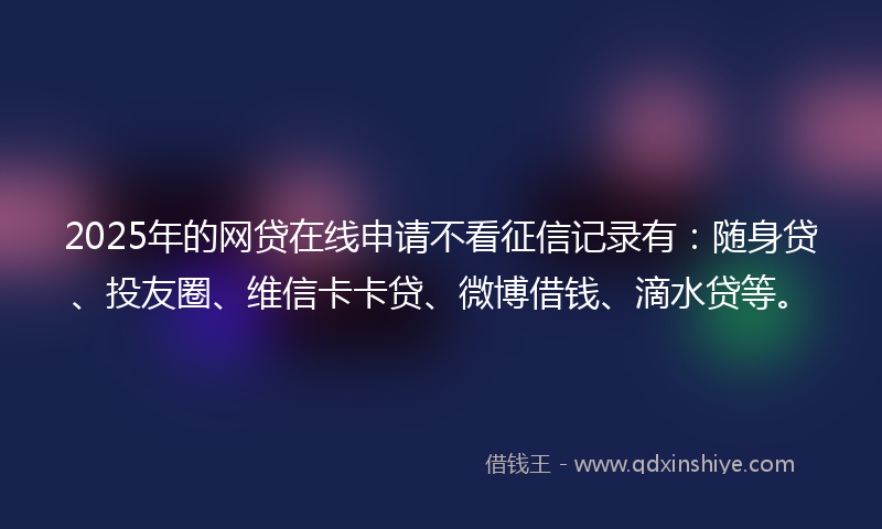 2025年的网贷在线申请不看征信记录有：随身贷、投友圈、维信卡卡贷、微博借钱、滴水贷等。