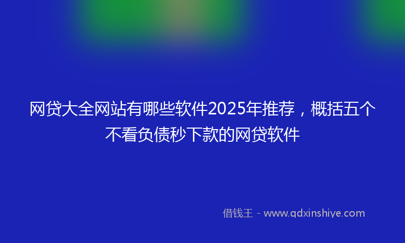 网贷大全网站有哪些软件2025年推荐，概括五个不看负债秒下款的网贷软件