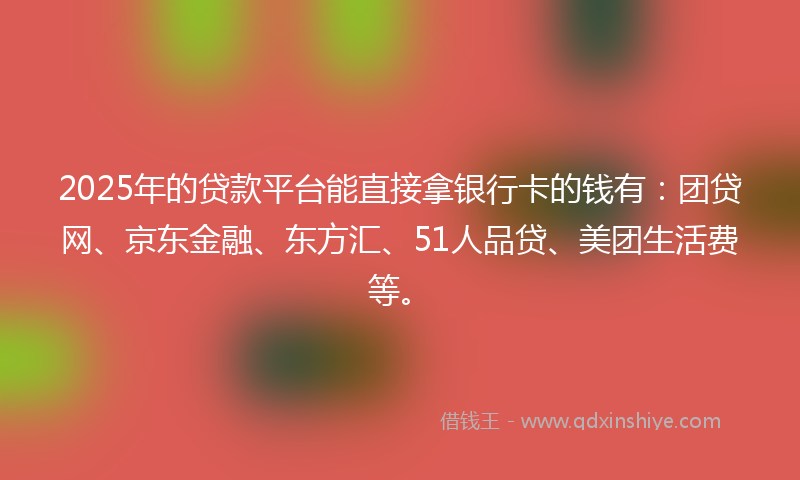 2025年的贷款平台能直接拿银行卡的钱有：团贷网、京东金融、东方汇、51人品贷、美团生活费等。
